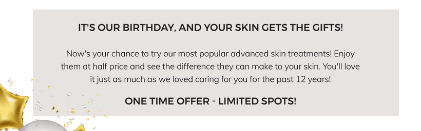 It's our birthday, and your skin gets the gifts! Now's your chance to try our most popular advanced skin treatments. Enjoy them at half price and see the difference they can make to your skin. You'll love it just as much as we loved caring for you for the past 12 years! One time offer - limited spot!