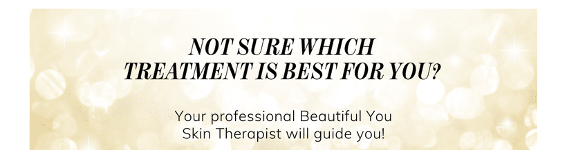 Not sure which treatment is best for you? Your professional Beautiful You Skin Therapist will guide you!